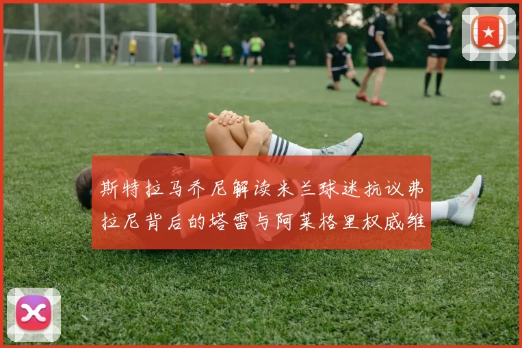 斯特拉马乔尼解读米兰球迷抗议弗拉尼背后的塔雷与阿莱格里权威维护