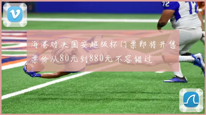 海港对决国安超级杯门票即将开售票价从80元到880元不容错过