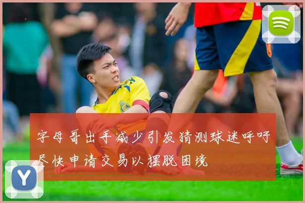 字母哥出手减少引发猜测球迷呼吁尽快申请交易以摆脱困境