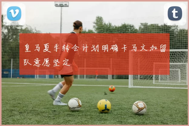 皇马夏季转会计划明确卡马文加留队意愿坚定