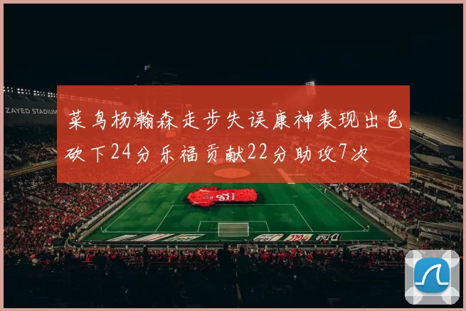 菜鸟杨瀚森走步失误康神表现出色砍下24分乐福贡献22分助攻7次