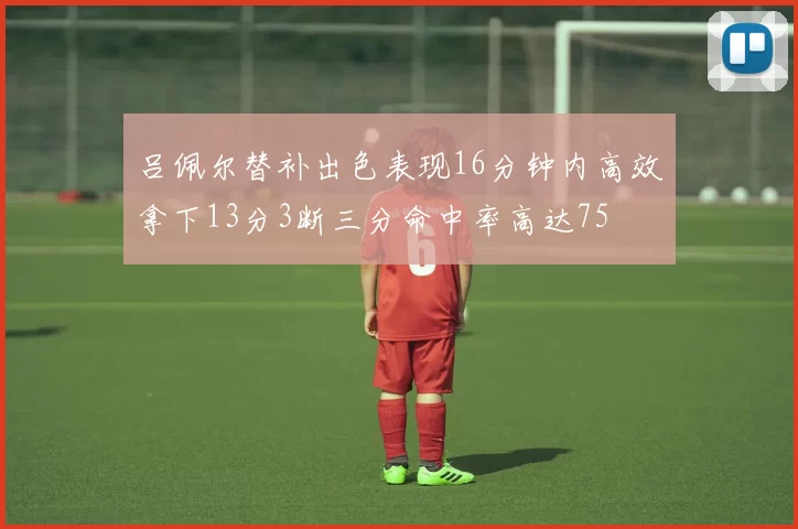 吕佩尔替补出色表现16分钟内高效拿下13分3断三分命中率高达75