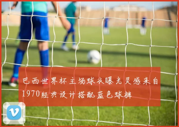 巴西世界杯主场球衣曝光灵感来自1970经典设计搭配蓝色球裤